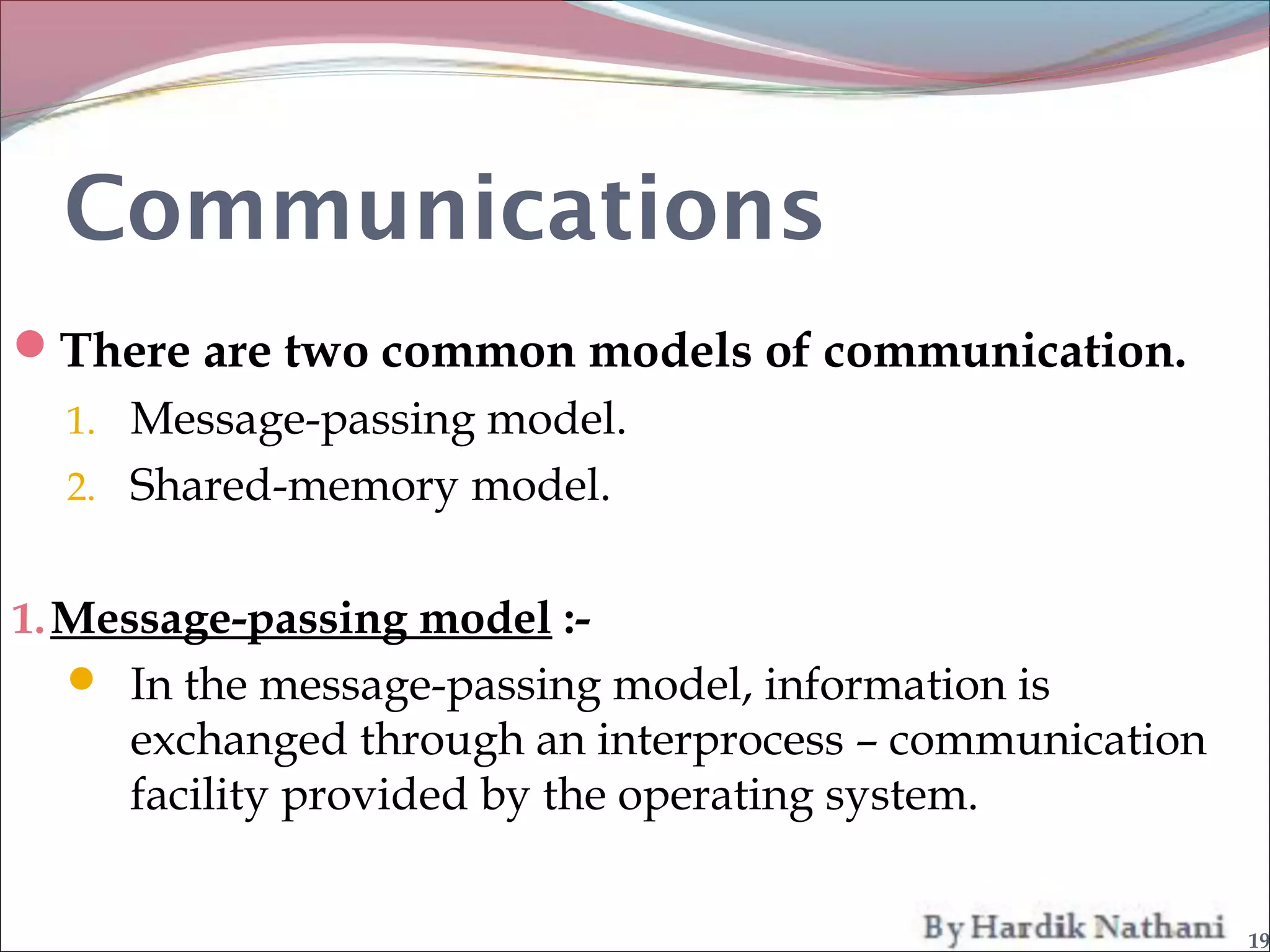 Communications
There are two common models of communication.
  1. Message-passing model.
  2. Shared-memory model.


1. Message-passing model :-
   In the message-passing model, information is
     exchanged through an interprocess – communication
     facility provided by the operating system.


                                                         19
 