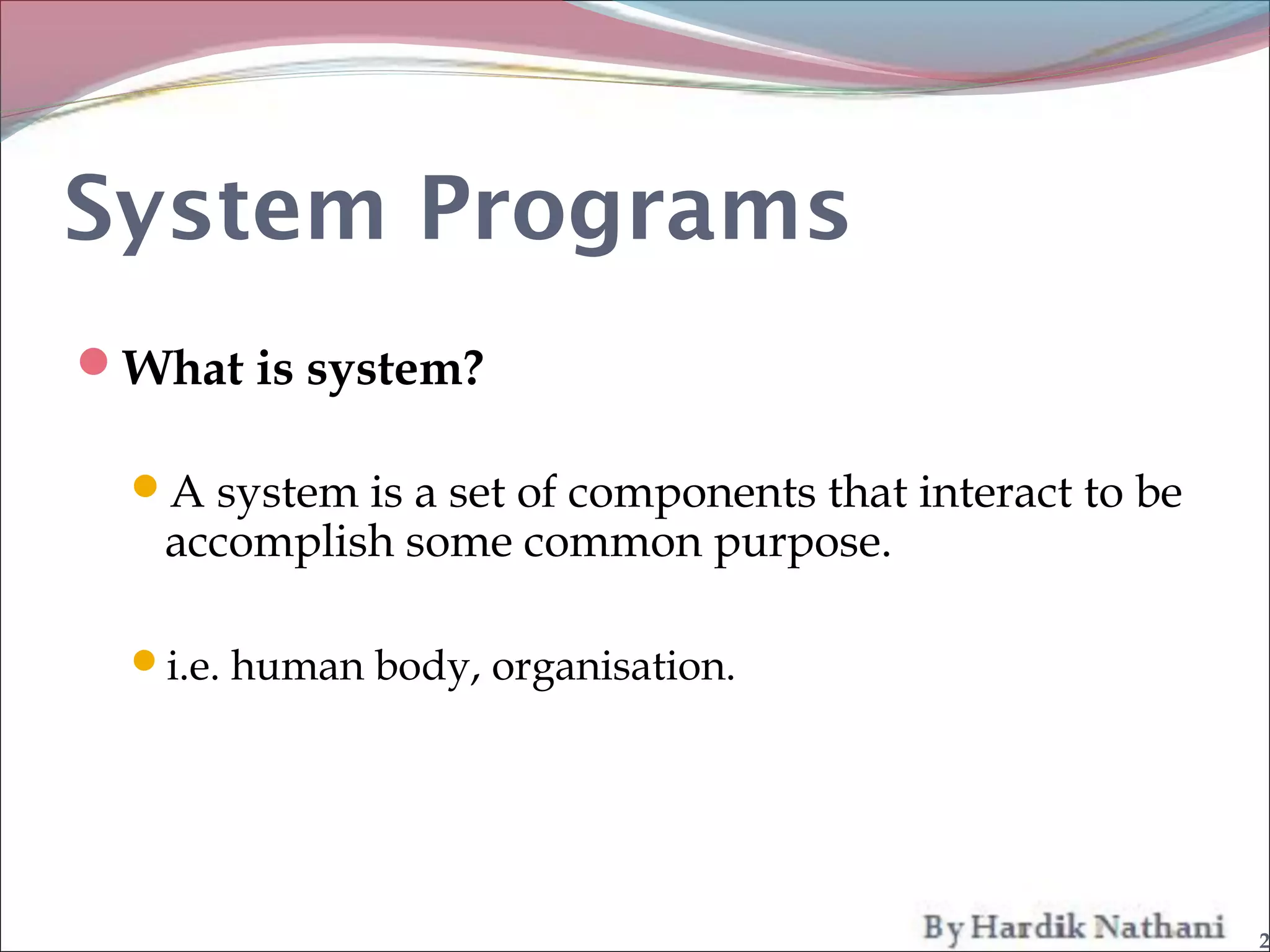 System Programs
What is system?

  A system is a set of components that interact to be
   accomplish some common purpose.

  i.e. human body, organisation.




                                                         2
 