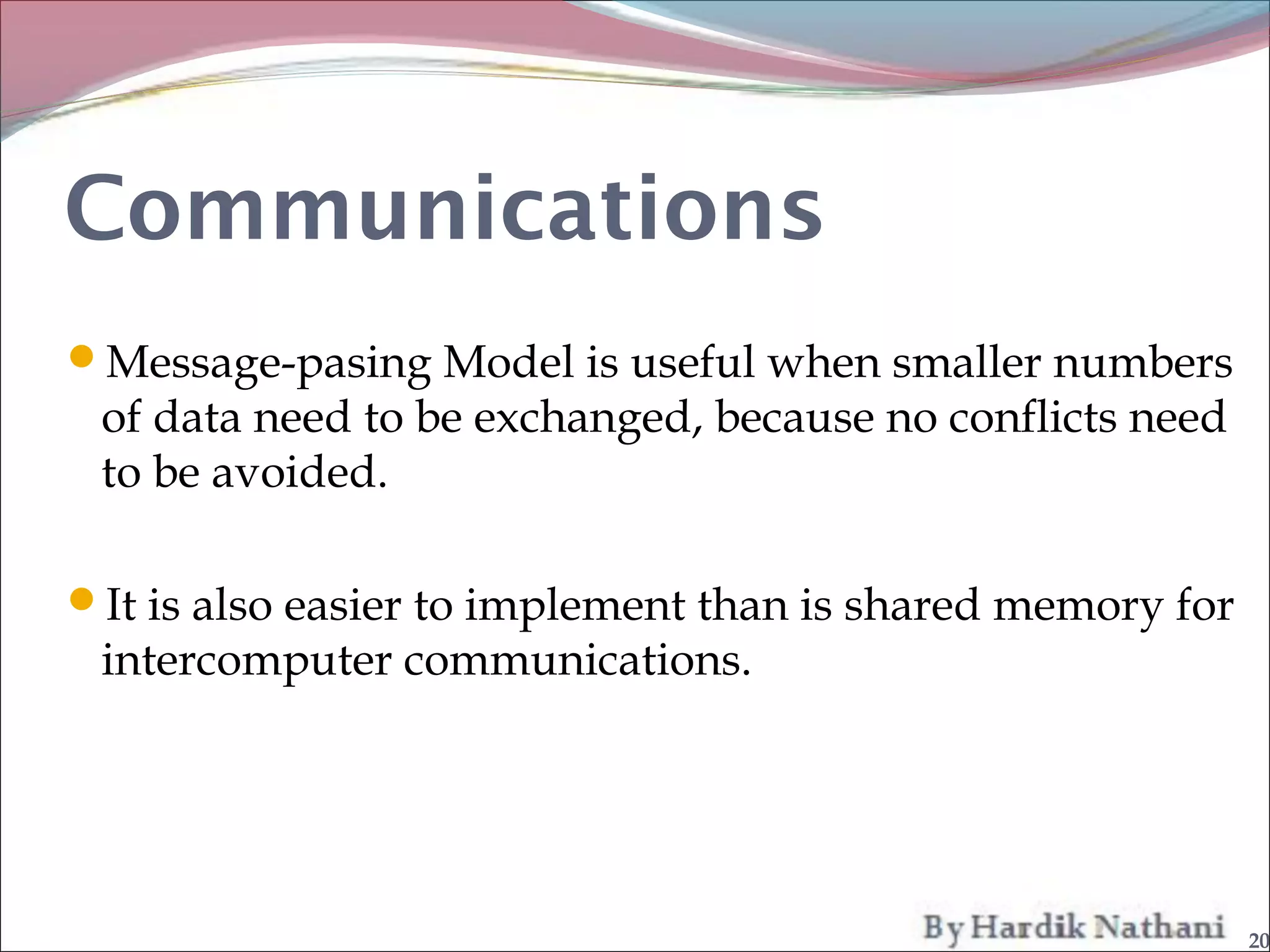 Communications
Message-pasing Model is useful when smaller numbers
 of data need to be exchanged, because no conflicts need
 to be avoided.

It is also easier to implement than is shared memory for
 intercomputer communications.




                                                            20
 