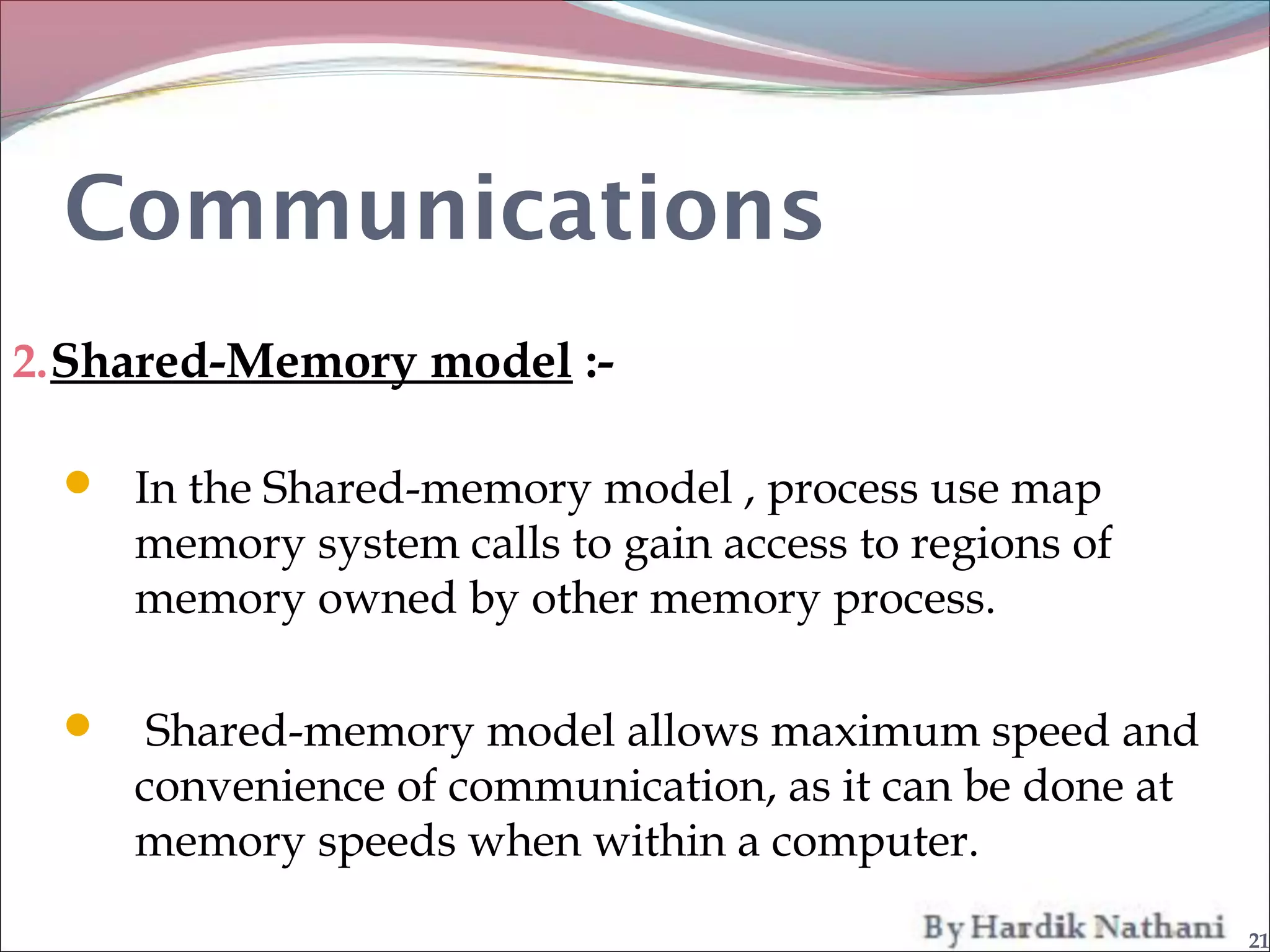 Communications
2. Shared-Memory model :-

   In the Shared-memory model , process use map
      memory system calls to gain access to regions of
      memory owned by other memory process.

      Shared-memory model allows maximum speed and
      convenience of communication, as it can be done at
      memory speeds when within a computer.

                                                           21
 