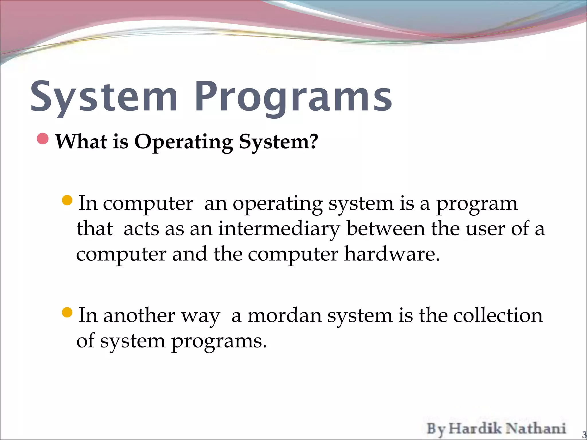 System Programs
What is Operating System?


  In computer an operating system is a program
   that acts as an intermediary between the user of a
   computer and the computer hardware.

  In another way a mordan system is the collection
   of system programs.



                                                        3
 