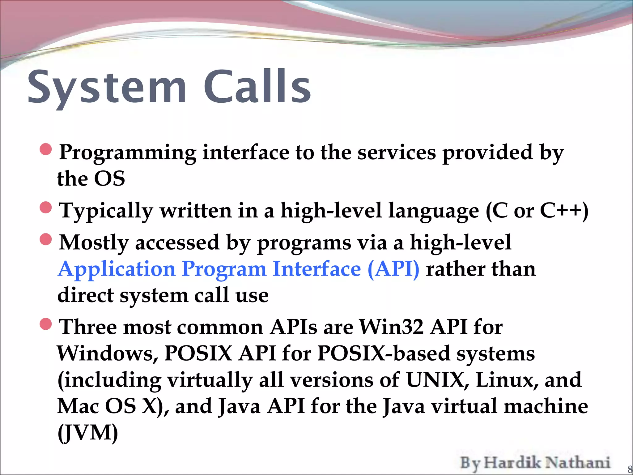System Calls
Programming interface to the services provided by
 the OS
Typically written in a high-level language (C or C++)
Mostly accessed by programs via a high-level
 Application Program Interface (API) rather than
 direct system call use
Three most common APIs are Win32 API for
 Windows, POSIX API for POSIX-based systems
 (including virtually all versions of UNIX, Linux, and
 Mac OS X), and Java API for the Java virtual machine
 (JVM)
                                                         8
 