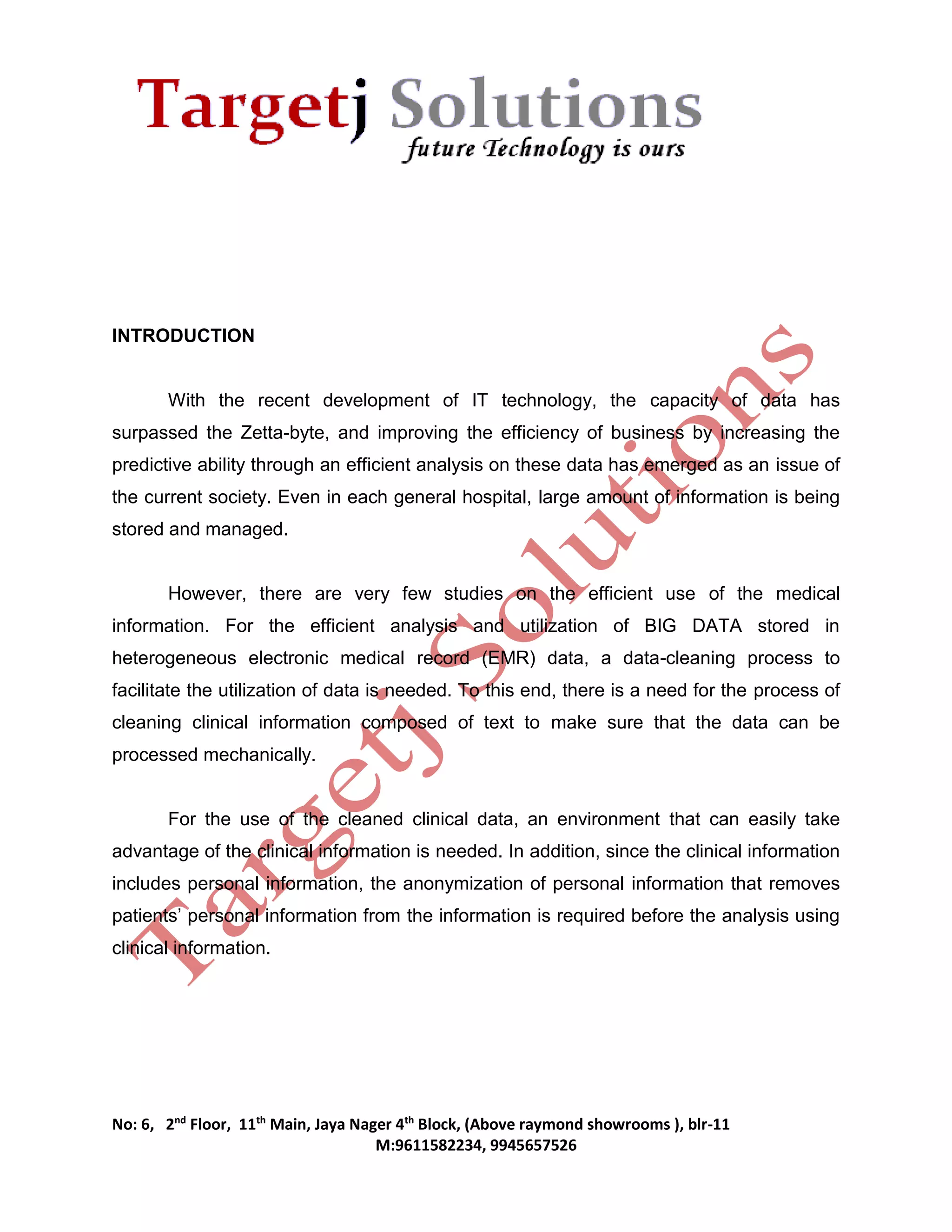 No: 6, 2nd Floor, 11th Main, Jaya Nager 4th Block, (Above raymond showrooms ), blr-11 
M:9611582234, 9945657526 
INTRODUCTION 
With the recent development of IT technology, the capacity of data has 
surpassed the Zetta-byte, and improving the efficiency of business by increasing the 
predictive ability through an efficient analysis on these data has emerged as an issue of 
the current society. Even in each general hospital, large amount of information is being 
stored and managed. 
However, there are very few studies on the efficient use of the medical 
information. For the efficient analysis and utilization of BIG DATA stored in 
heterogeneous electronic medical record (EMR) data, a data-cleaning process to 
facilitate the utilization of data is needed. To this end, there is a need for the process of 
cleaning clinical information composed of text to make sure that the data can be 
processed mechanically. 
For the use of the cleaned clinical data, an environment that can easily take 
advantage of the clinical information is needed. In addition, since the clinical information 
includes personal information, the anonymization of personal information that removes 
patients’ personal information from the information is required before the analysis using 
clinical information. 
 