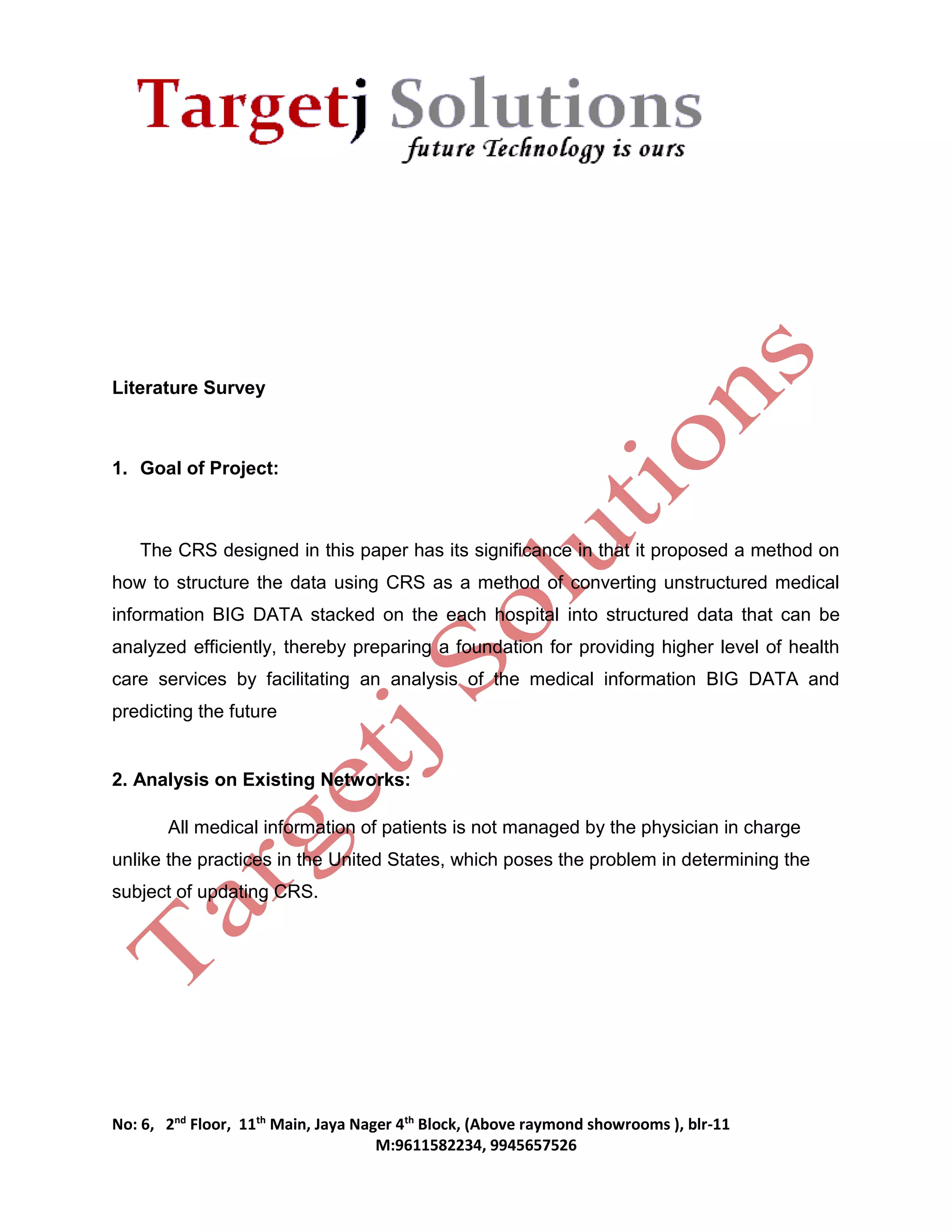 No: 6, 2nd Floor, 11th Main, Jaya Nager 4th Block, (Above raymond showrooms ), blr-11 
M:9611582234, 9945657526 
Literature Survey 
1. Goal of Project: 
The CRS designed in this paper has its significance in that it proposed a method on 
how to structure the data using CRS as a method of converting unstructured medical 
information BIG DATA stacked on the each hospital into structured data that can be 
analyzed efficiently, thereby preparing a foundation for providing higher level of health 
care services by facilitating an analysis of the medical information BIG DATA and 
predicting the future 
2. Analysis on Existing Networks: 
All medical information of patients is not managed by the physician in charge 
unlike the practices in the United States, which poses the problem in determining the 
subject of updating CRS. 
 