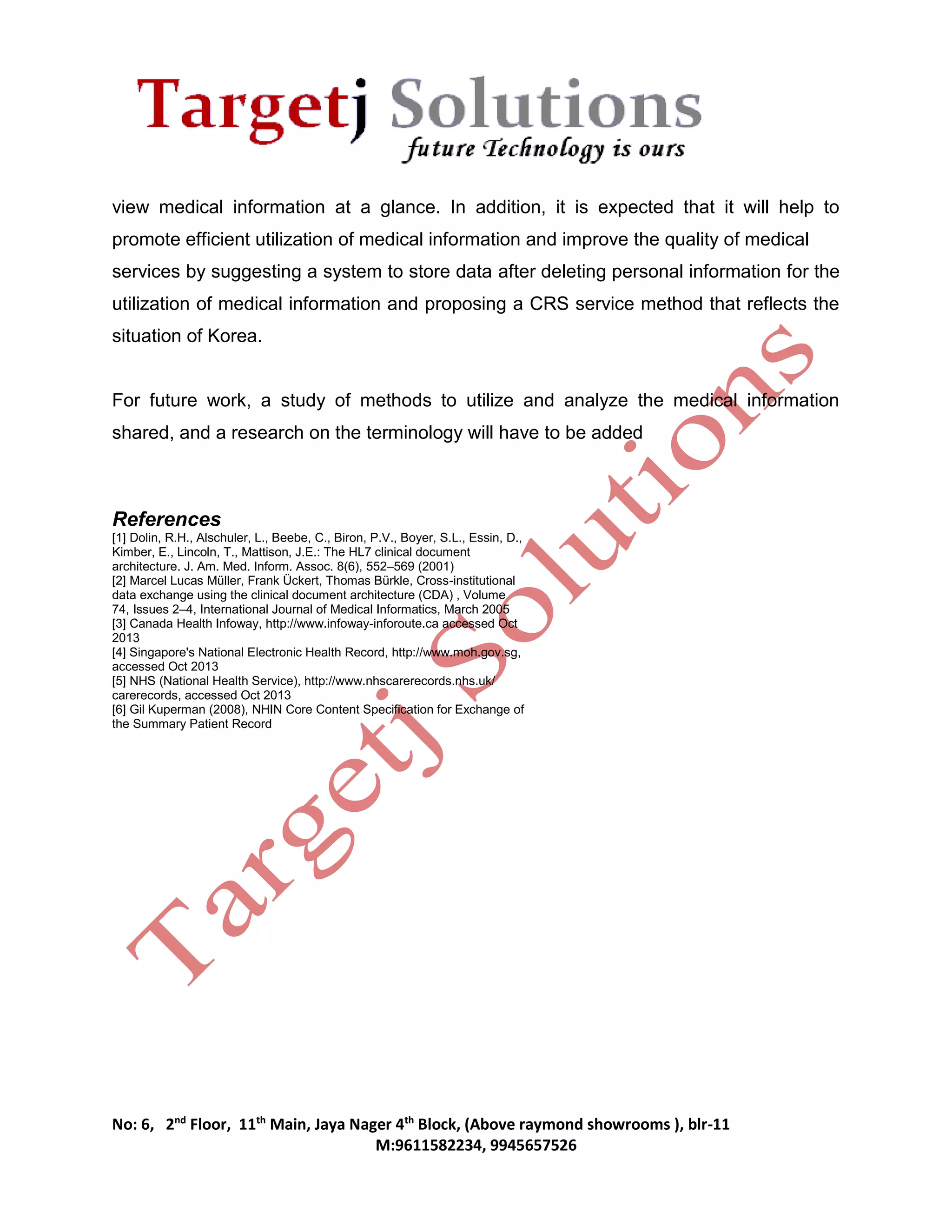 view medical information at a glance. In addition, it is expected that it will help to 
promote efficient utilization of medical information and improve the quality of medical 
services by suggesting a system to store data after deleting personal information for the 
utilization of medical information and proposing a CRS service method that reflects the 
situation of Korea. 
For future work, a study of methods to utilize and analyze the medical information 
shared, and a research on the terminology will have to be added 
References 
[1] Dolin, R.H., Alschuler, L., Beebe, C., Biron, P.V., Boyer, S.L., Essin, D., 
Kimber, E., Lincoln, T., Mattison, J.E.: The HL7 clinical document 
architecture. J. Am. Med. Inform. Assoc. 8(6), 552–569 (2001) 
[2] Marcel Lucas Müller, Frank Ückert, Thomas Bürkle, Cross-institutional 
data exchange using the clinical document architecture (CDA) , Volume 
74, Issues 2–4, International Journal of Medical Informatics, March 2005 
[3] Canada Health Infoway, http://www.infoway-inforoute.ca accessed Oct 
2013 
[4] Singapore's National Electronic Health Record, http://www.moh.gov.sg, 
accessed Oct 2013 
[5] NHS (National Health Service), http://www.nhscarerecords.nhs.uk/ 
carerecords, accessed Oct 2013 
[6] Gil Kuperman (2008), NHIN Core Content Specification for Exchange of 
the Summary Patient Record 
No: 6, 2nd Floor, 11th Main, Jaya Nager 4th Block, (Above raymond showrooms ), blr-11 
M:9611582234, 9945657526 
