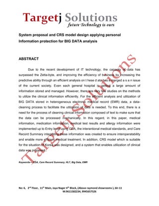 System proposal and CRS model design applying personal 
Information protection for BIG DATA analysis 
No: 6, 2nd Floor, 11th Main, Jaya Nager 4th Block, (Above raymond showrooms ), blr-11 
M:9611582234, 9945657526 
ABSTRACT 
Due to the recent development of IT technology, the capacity of data has 
surpassed the Zetta-byte, and improving the efficiency of business by increasing the 
predictive ability through an efficient analysis on t hese d ata has e merged a s a n issue 
of the current society. Even each general hospital is getting a large amount of 
information stored and managed. However, there are very few studies on the methods 
to utilize the clinical information efficiently. For the efficient analysis and utilization of 
BIG DATA stored in heterogeneous electronic medical record (EMR) data, a data-cleaning 
process to facilitate the utilization of data is needed. To this end, there is a 
need for the process of cleaning clinical information composed of text to make sure that 
the data can be processed mechanically. In this regard, in this paper, medical 
information, medication information, medical test resutls and allergy information were 
implemented up to Entry level using CDA, the interantional medical standards, and Care 
Record Summary integrating these information was created to ensure interoperatability 
and enable more efficient medical treatment. In addition, CRS model which is suitable 
for the situation of Korea was designed, and a system that enables utilization of clinical 
data was proposed.. 
Keywords— CDA, Care Record Summary, HL7, Big Data, EMR 
 