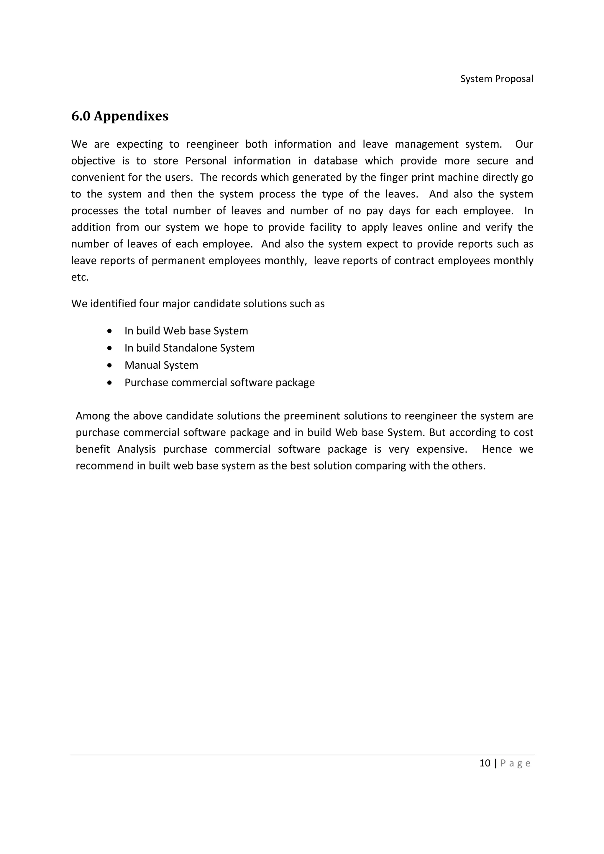 System Proposal


6.0 Appendixes
We are expecting to reengineer both information and leave management system. Our
objective is to store Personal information in database which provide more secure and
convenient for the users. The records which generated by the finger print machine directly go
to the system and then the system process the type of the leaves. And also the system
processes the total number of leaves and number of no pay days for each employee. In
addition from our system we hope to provide facility to apply leaves online and verify the
number of leaves of each employee. And also the system expect to provide reports such as
leave reports of permanent employees monthly, leave reports of contract employees monthly
etc.

We identified four major candidate solutions such as

       •   In build Web base System
       •   In build Standalone System
       •   Manual System
       •   Purchase commercial software package

Among the above candidate solutions the preeminent solutions to reengineer the system are
purchase commercial software package and in build Web base System. But according to cost
benefit Analysis purchase commercial software package is very expensive. Hence we
recommend in built web base system as the best solution comparing with the others.




                                                                                  10 | P a g e
 