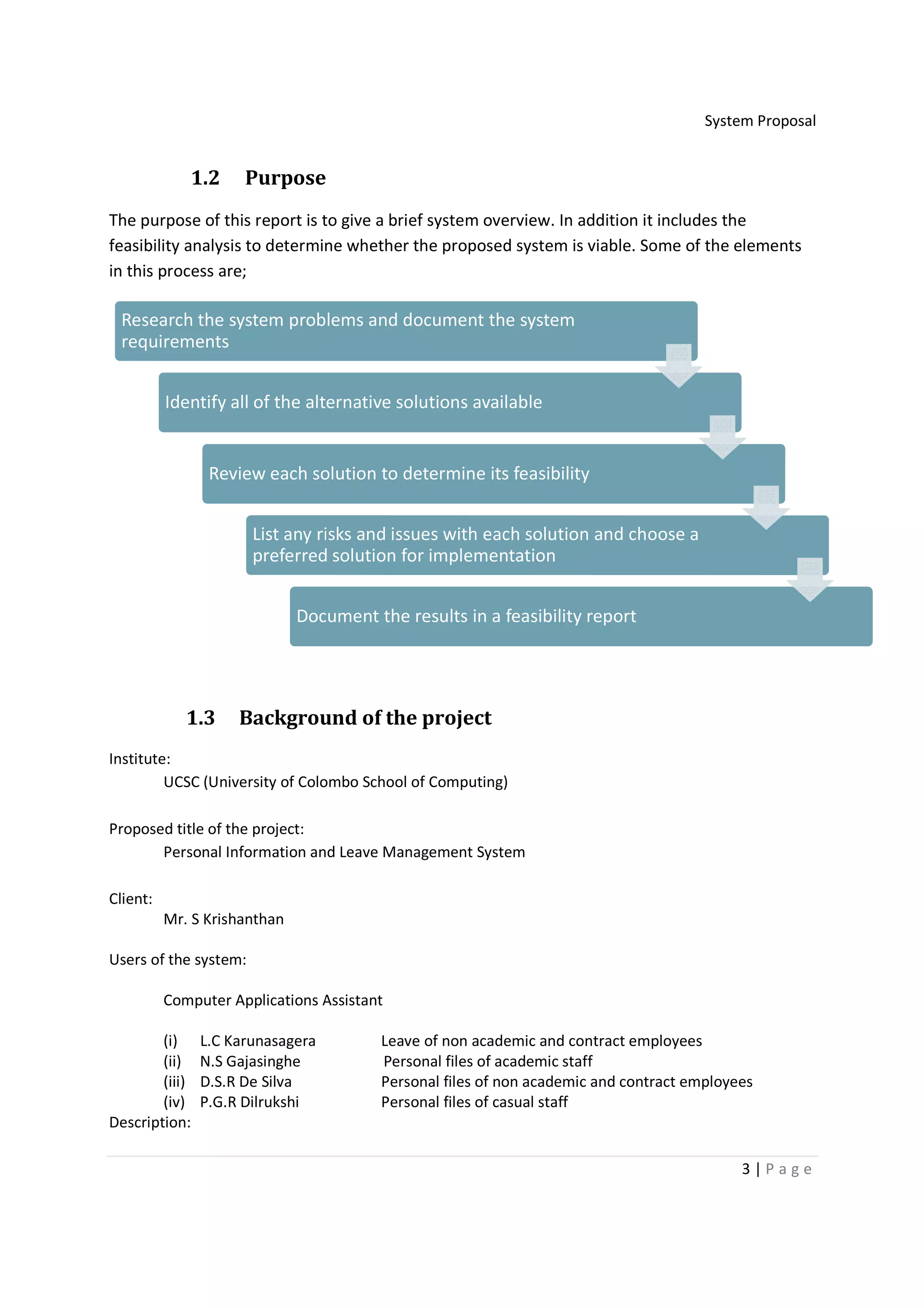 System Proposal


             1.2      Purpose
The purpose of this report is to give a brief system overview. In addition it includes the
feasibility analysis to determine whether the proposed system is viable. Some of the elements
in this process are;

 Research the system problems and document the system
 requirements


          Identify all of the alternative solutions available


                 Review each solution to determine its feasibility


                       List any risks and issues with each solution and choose a
                       preferred solution for implementation


                              Document the results in a feasibility report




             1.3     Background of the project
Institute:
         UCSC (University of Colombo School of Computing)

Proposed title of the project:
       Personal Information and Leave Management System

Client:
          Mr. S Krishanthan

Users of the system:

          Computer Applications Assistant

        (i)     L.C Karunasagera        Leave of non academic and contract employees
        (ii)    N.S Gajasinghe          Personal files of academic staff
        (iii)   D.S.R De Silva          Personal files of non academic and contract employees
        (iv)    P.G.R Dilrukshi         Personal files of casual staff
Description:

                                                                                           3|Page
 