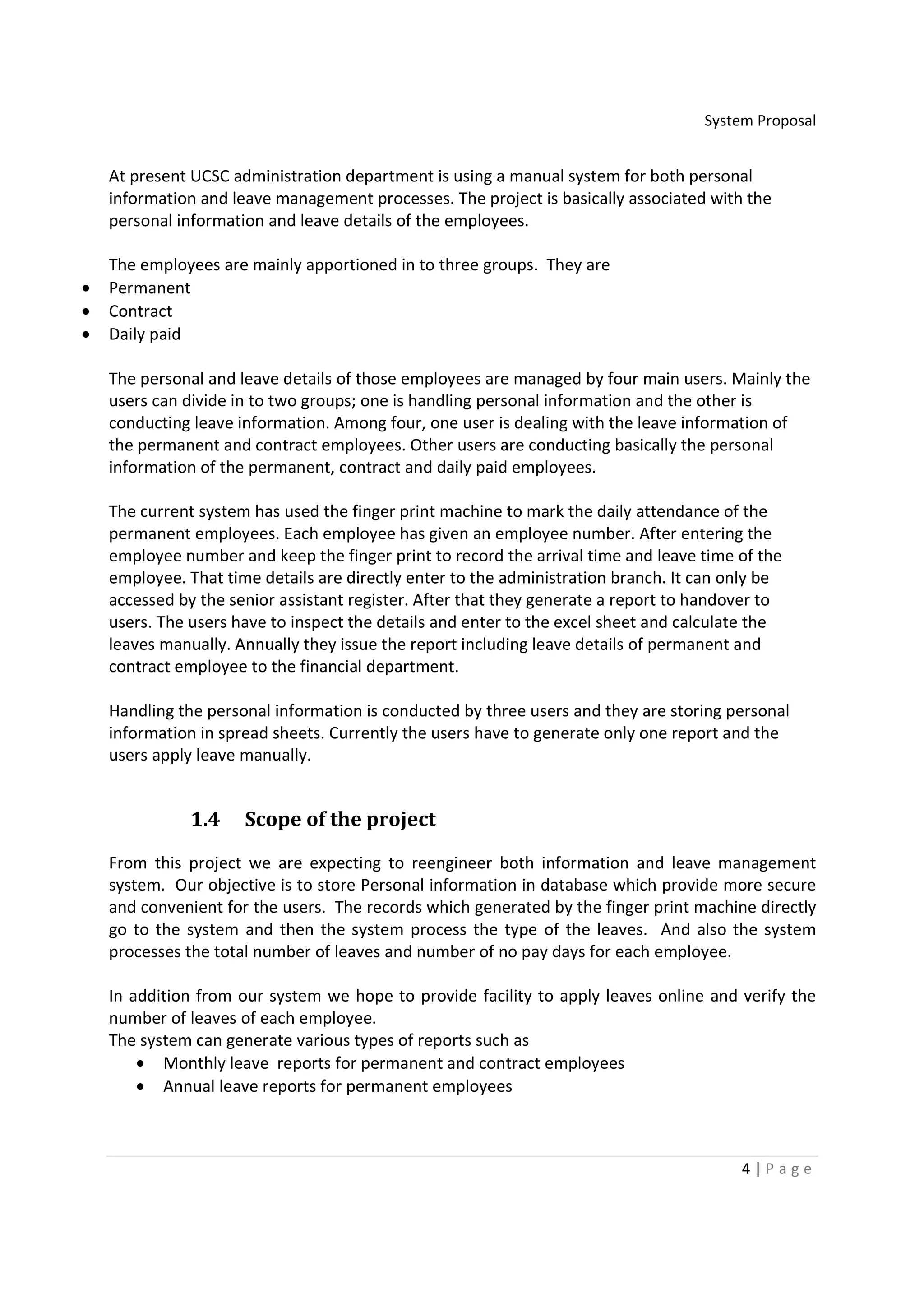 System Proposal


    At present UCSC administration department is using a manual system for both personal
    information and leave management processes. The project is basically associated with the
    personal information and leave details of the employees.

    The employees are mainly apportioned in to three groups. They are
•   Permanent
•   Contract
•   Daily paid

    The personal and leave details of those employees are managed by four main users. Mainly the
    users can divide in to two groups; one is handling personal information and the other is
    conducting leave information. Among four, one user is dealing with the leave information of
    the permanent and contract employees. Other users are conducting basically the personal
    information of the permanent, contract and daily paid employees.

    The current system has used the finger print machine to mark the daily attendance of the
    permanent employees. Each employee has given an employee number. After entering the
    employee number and keep the finger print to record the arrival time and leave time of the
    employee. That time details are directly enter to the administration branch. It can only be
    accessed by the senior assistant register. After that they generate a report to handover to
    users. The users have to inspect the details and enter to the excel sheet and calculate the
    leaves manually. Annually they issue the report including leave details of permanent and
    contract employee to the financial department.

    Handling the personal information is conducted by three users and they are storing personal
    information in spread sheets. Currently the users have to generate only one report and the
    users apply leave manually.


               1.4    Scope of the project

    From this project we are expecting to reengineer both information and leave management
    system. Our objective is to store Personal information in database which provide more secure
    and convenient for the users. The records which generated by the finger print machine directly
    go to the system and then the system process the type of the leaves. And also the system
    processes the total number of leaves and number of no pay days for each employee.

    In addition from our system we hope to provide facility to apply leaves online and verify the
    number of leaves of each employee.
    The system can generate various types of reports such as
        • Monthly leave reports for permanent and contract employees
        • Annual leave reports for permanent employees



                                                                                         4|P age
 