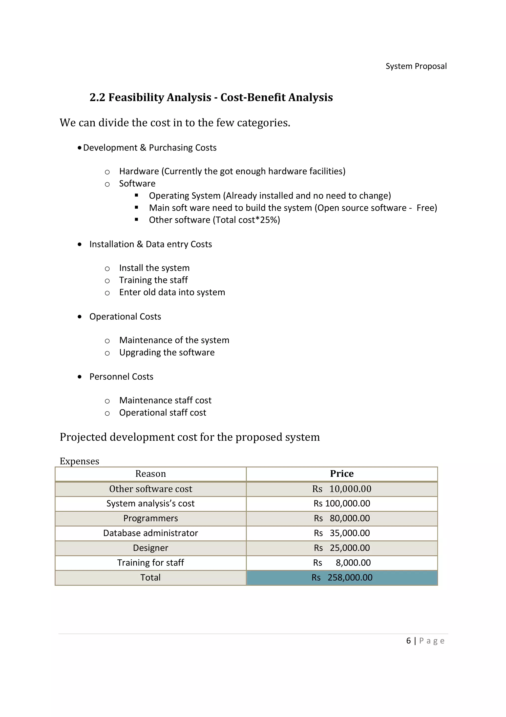System Proposal


      2.2 Feasibility Analysis - Cost-Benefit Analysis

We can divide the cost in to the few categories.

   • Development & Purchasing Costs

           o Hardware (Currently the got enough hardware facilities)
           o Software
                    Operating System (Already installed and no need to change)
                    Main soft ware need to build the system (Open source software - Free)
                    Other software (Total cost*25%)

   • Installation & Data entry Costs

           o Install the system
           o Training the staff
           o Enter old data into system

   • Operational Costs

           o Maintenance of the system
           o Upgrading the software

   • Personnel Costs

           o Maintenance staff cost
           o Operational staff cost

Projected development cost for the proposed system

Expenses
                  Reason                                       Price
             Other software cost                           Rs 10,000.00
            System analysis’s cost                         Rs 100,000.00
                Programmers                                Rs 80,000.00
           Database administrator                          Rs 35,000.00
                   Designer                                Rs 25,000.00
               Training for staff                          Rs 8,000.00
                     Total                                 Rs 258,000.00




                                                                                 6|P age
 
