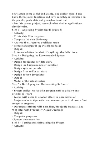 new system more useful and usable. The analyst should also
know the business functions and have complete information on
the people, goals, data and procedure involved
· For this course project, research what similar applications
already exist.
Step 3 - Analyzing System Needs (week 4)
· Activity:
· Create data flow diagrams
· Complete the data dictionary
· Analyze the structured decisions made
· Prepare and present the system proposal
· Output:
· Recommendation on what, if anything, should be done
Step 4 - Designing the Recommended System
· Activity:
· Design procedures for data entry
· Design the human-computer interface
· Design system controls
· Design files and/or database
· Design backup procedures
· Output
· Model of the actual system
Step 5 - Developing and Documenting Software
· Activity:
· System analyst works with programmers to develop any
original software
· Works with users to develop effective documentation
· Programmers design, code, and remove syntactical errors from
computer programs
· Document software with help files, procedure manuals, and
Web sites with Frequently Asked Questions
· Output:
· Computer programs
· System documentation
Step 6 - Testing and Maintaining the System
· Activity:
 