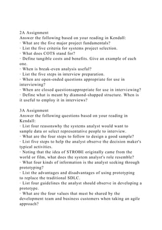 2A Assignment
Answer the following based on your reading in Kendall:
· What are the five major project fundamentals?
· List the five criteria for systems project selection.
· What does COTS stand for?
· Define tangible costs and benefits. Give an example of each
one.
· When is break-even analysis useful?
· List the five steps in interview preparation.
· When are open-ended questions appropriate for use in
interviewing?
· When are closed questionsappropriate for use in interviewing?
· Define what is meant by diamond-shapped structure. When is
it useful to employ it in interviews?
3A Assignment
Answer the following questions based on your reading in
Kendall:
· List four reasonswhy the systems analyst would want to
sample data or select representative people to interview.
· What are the four steps to follow to design a good sample?
· List five steps to help the analyst observe the decision maker's
typical activities.
· Noting that the idea of STROBE originally came from the
world or film, what does the system analyst's role resemble?
· What four kinds of information is the analyst seeking through
prototyping?
· List the advantages and disadvantages of using prototyping
to replace the traditional SDLC.
· List four guidelines the analyst should observe in developing a
prototype.
· What are the four values that must be shared by the
development team and business customers when taking an agile
approach?
 
