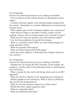 5A Assignment
Answer the following based on your reading in Kendall:
· List six objectives the analyst pursues in designing system
output.
· Contrast external outputs with internal outputs produced by
the system. Remember to consider differences in external and
internal users.
· What output type is best if frequest updates are a necessity?
· What kind of output is desirable if many readers will be
reading, storing, and reviewing output over a period of years?
· What are five ways the analyst can avoid biasing output?
· List the four guidelines for good form design.
· What is a specialty form? What are some disadvantages of
using specialty forms?
· What are dynamic Web pages?
· What are three-dimensional Web pages?
· How does Ajax improve a Web page that changes based on
user actions?
6A Assignment
Answer the following based on your reading in Kendall:
· Explain how fit among the HCI elements of the human, the
computer, and the tasks to be performed leads to performance
and well-being.
· What is meant by the word well-being when used in an HCI
approach?
· What are the five objectives for designing user interfaces?
· Define graphical user interfaces. What is the key difficulty
they present for programmers?
· What are the four primary objectives of data entry?
· Define the term simple sequence code.
· What are changable data?
· What are differentiation data?
 