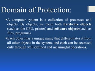 Domain of Protection:
A computer system is a collection of processes and
objects. By objects, we mean both hardware objects
(such as the CPU, printer) and software objects(such as
files, programs).
Each object has a unique name that differentiates it from
all other objects in the system, and each can be accessed
only through well-defined and meaningful operations.
 