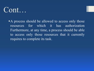 Cont…
A process should be allowed to access only those
resources for which it has authorization
Furthermore, at any time, a process should be able
to access only those resources that it currently
requires to complete its task.
 