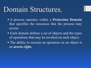 Domain Structures.
 A process operates within a Protection Domain
that specifies the resources that the process may
access.
 Each domain defines a set of objects and the types
of operations that may be invoked on each object.
 The ability to execute an operation on an object is
an access right.
 