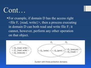 Cont…
For example, if domain D has the access right
<file F, {read, write}>, then a process executing
in domain D can both read and write file F; it
cannot, however, perform any other operation
on that object.
 