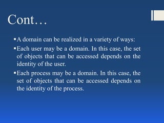 Cont…
A domain can be realized in a variety of ways:
Each user may be a domain. In this case, the set
of objects that can be accessed depends on the
identity of the user.
Each process may be a domain. In this case, the
set of objects that can be accessed depends on
the identity of the process.
 