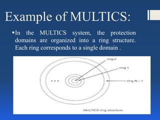 Example of MULTICS:
In the MULTICS system, the protection
domains are organized into a ring structure.
Each ring corresponds to a single domain .
 