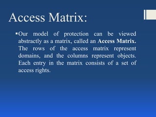 Access Matrix:
Our model of protection can be viewed
abstractly as a matrix, called an Access Matrix.
The rows of the access matrix represent
domains, and the columns represent objects.
Each entry in the matrix consists of a set of
access rights.
 