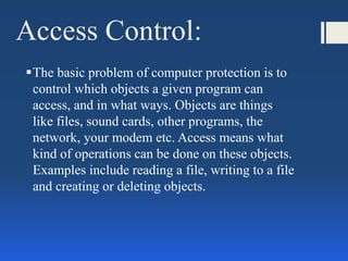 Access Control:
The basic problem of computer protection is to
control which objects a given program can
access, and in what ways. Objects are things
like files, sound cards, other programs, the
network, your modem etc. Access means what
kind of operations can be done on these objects.
Examples include reading a file, writing to a file
and creating or deleting objects.
 