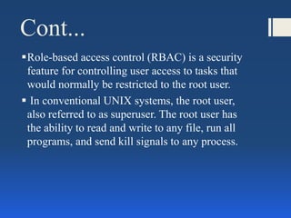 Cont...
Role-based access control (RBAC) is a security
feature for controlling user access to tasks that
would normally be restricted to the root user.
 In conventional UNIX systems, the root user,
also referred to as superuser. The root user has
the ability to read and write to any file, run all
programs, and send kill signals to any process.
 