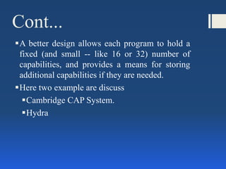 Cont...
A better design allows each program to hold a
fixed (and small -- like 16 or 32) number of
capabilities, and provides a means for storing
additional capabilities if they are needed.
Here two example are discuss
Cambridge CAP System.
Hydra
 