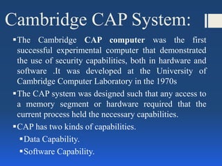 Cambridge CAP System:
The Cambridge CAP computer was the first
successful experimental computer that demonstrated
the use of security capabilities, both in hardware and
software .It was developed at the University of
Cambridge Computer Laboratory in the 1970s
The CAP system was designed such that any access to
a memory segment or hardware required that the
current process held the necessary capabilities.
CAP has two kinds of capabilities.
Data Capability.
Software Capability.
 