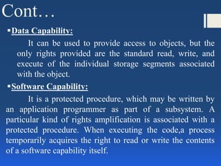Cont…
Data Capability:
It can be used to provide access to objects, but the
only rights provided are the standard read, write, and
execute of the individual storage segments associated
with the object.
Software Capability:
It is a protected procedure, which may be written by
an application programmer as part of a subsystem. A
particular kind of rights amplification is associated with a
protected procedure. When executing the code,a process
temporarily acquires the right to read or write the contents
of a software capability itself.
 