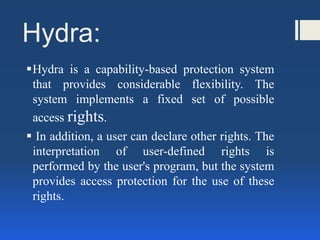 Hydra:
Hydra is a capability-based protection system
that provides considerable flexibility. The
system implements a fixed set of possible
access rights.
 In addition, a user can declare other rights. The
interpretation of user-defined rights is
performed by the user's program, but the system
provides access protection for the use of these
rights.
 