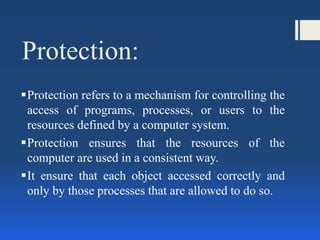 Protection:
Protection refers to a mechanism for controlling the
access of programs, processes, or users to the
resources defined by a computer system.
Protection ensures that the resources of the
computer are used in a consistent way.
It ensure that each object accessed correctly and
only by those processes that are allowed to do so.
 