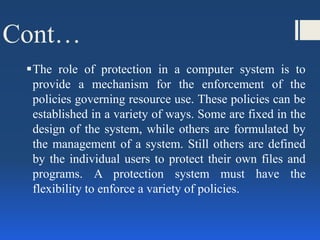 Cont…
The role of protection in a computer system is to
provide a mechanism for the enforcement of the
policies governing resource use. These policies can be
established in a variety of ways. Some are fixed in the
design of the system, while others are formulated by
the management of a system. Still others are defined
by the individual users to protect their own files and
programs. A protection system must have the
flexibility to enforce a variety of policies.
 