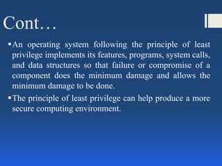Cont…
An operating system following the principle of least
privilege implements its features, programs, system calls,
and data structures so that failure or compromise of a
component does the minimum damage and allows the
minimum damage to be done.
The principle of least privilege can help produce a more
secure computing environment.
 