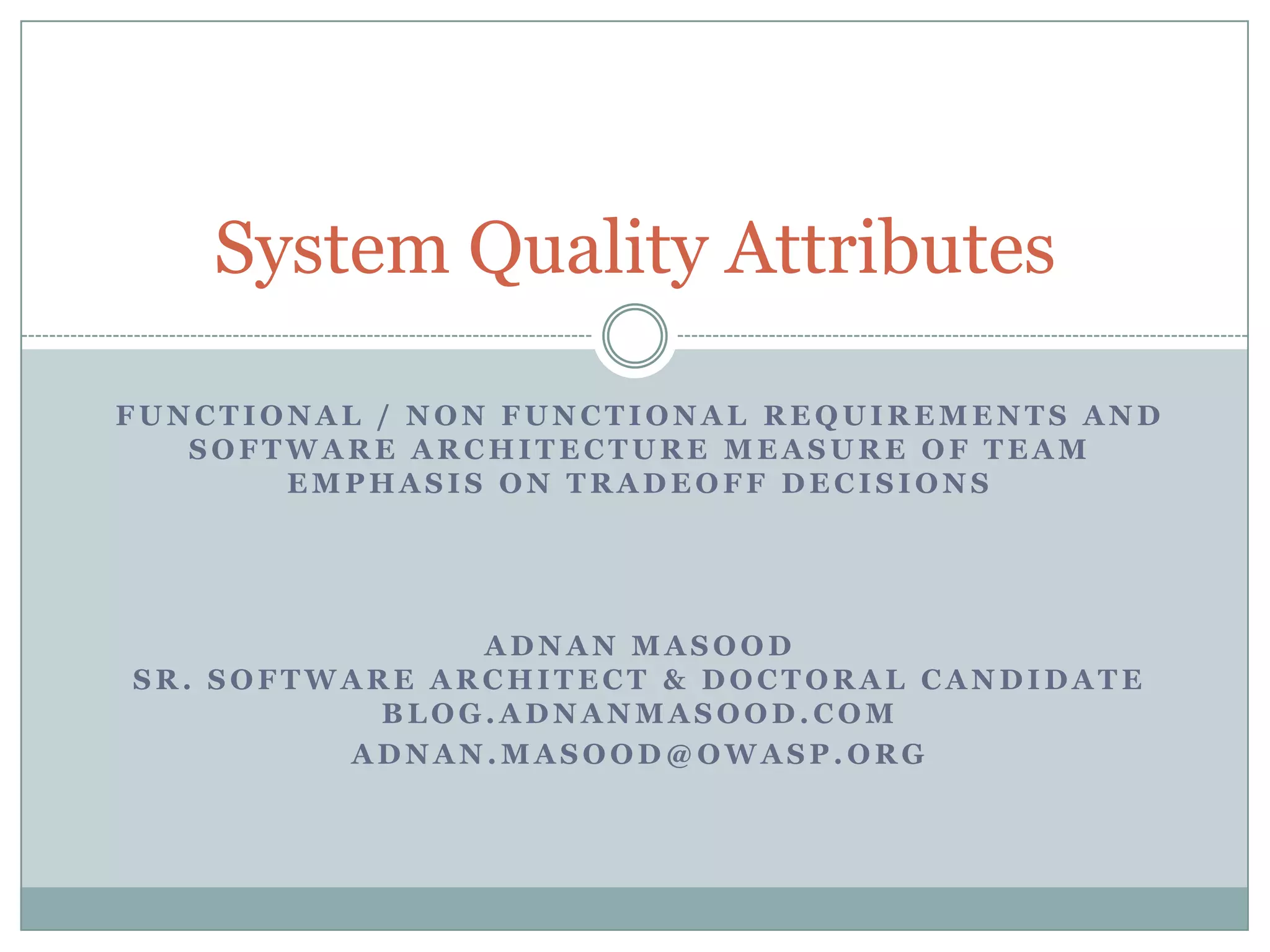 F U N C T I O N A L / N O N F U N C T I O N A L R E Q U I R E M E N T S A N D
S O F T W A R E A R C H I T E C T U R E M E A S U R E O F T E A M
E M P H A S I S O N T R A D E O F F D E C I S I O N S
A D N A N M A S O O D
S R . S O F T W A R E A R C H I T E C T & D O C T O R A L C A N D I D A T E
B L O G . A D N A N M A S O O D . C O M
A D N A N . M A S O O D @ O W A S P . O R G
System Quality Attributes
about software engineering
about software industry
architect software
architecture software
architecture software programs
design and software
design and user experience
design for user experience
design user experience
enterprise architect
enterprise architects
enterprise it architect
it quality assurance
management quality system
program quality
quality assurance
quality assurance for software
quality assurance in software
quality assurance software
quality in software
quality program
quality software
quality system
quality systems management
requirements software
software architect
software architect software
software architects
software architectural
software architecture software
software business
software development cycle
software engineering
software engineering by
software for quality assurance
software for software engineering
software metrics
software quality
software quality assurance
software quality assurance software
system architect
systems quality
systems quality management
 