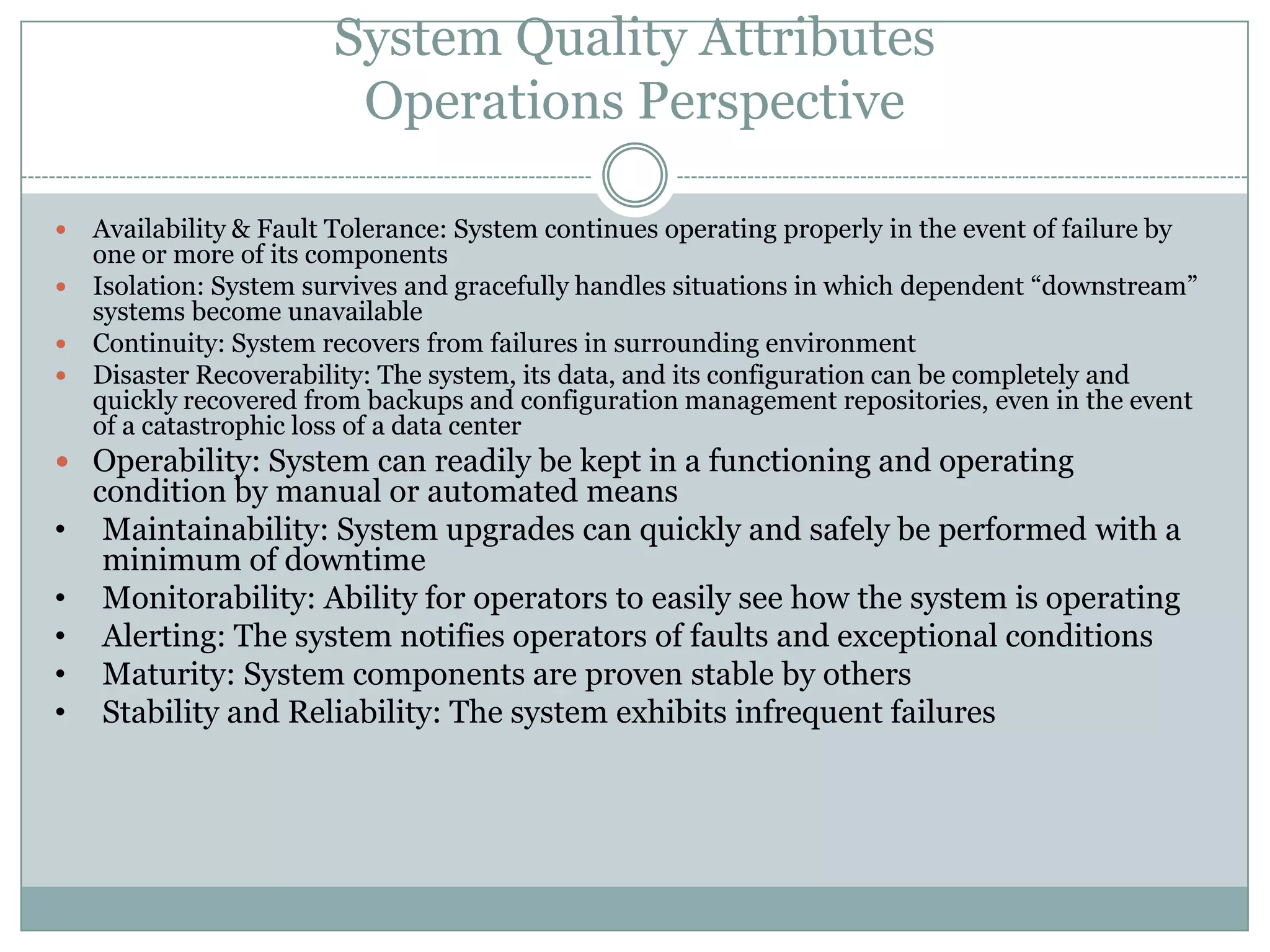 System Quality Attributes
Operations Perspective
 Availability & Fault Tolerance: System continues operating properly in the event of failure by
one or more of its components
 Isolation: System survives and gracefully handles situations in which dependent “downstream”
systems become unavailable
 Continuity: System recovers from failures in surrounding environment
 Disaster Recoverability: The system, its data, and its configuration can be completely and
quickly recovered from backups and configuration management repositories, even in the event
of a catastrophic loss of a data center
 Operability: System can readily be kept in a functioning and operating
condition by manual or automated means
• Maintainability: System upgrades can quickly and safely be performed with a
minimum of downtime
• Monitorability: Ability for operators to easily see how the system is operating
• Alerting: The system notifies operators of faults and exceptional conditions
• Maturity: System components are proven stable by others
• Stability and Reliability: The system exhibits infrequent failures
 