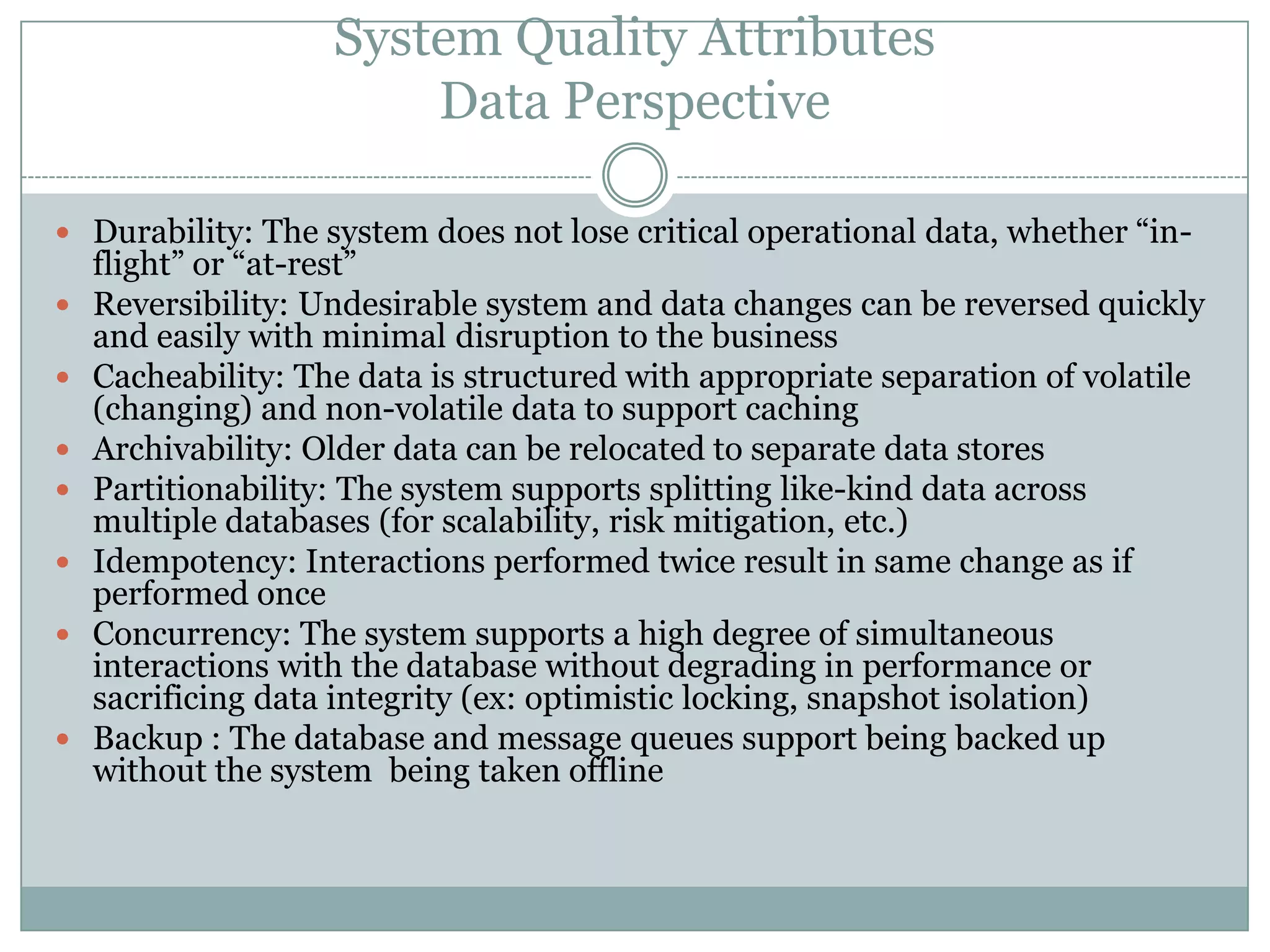 System Quality Attributes
Data Perspective
 Durability: The system does not lose critical operational data, whether “in-
flight” or “at-rest”
 Reversibility: Undesirable system and data changes can be reversed quickly
and easily with minimal disruption to the business
 Cacheability: The data is structured with appropriate separation of volatile
(changing) and non-volatile data to support caching
 Archivability: Older data can be relocated to separate data stores
 Partitionability: The system supports splitting like-kind data across
multiple databases (for scalability, risk mitigation, etc.)
 Idempotency: Interactions performed twice result in same change as if
performed once
 Concurrency: The system supports a high degree of simultaneous
interactions with the database without degrading in performance or
sacrificing data integrity (ex: optimistic locking, snapshot isolation)
 Backup : The database and message queues support being backed up
without the system being taken offline
 