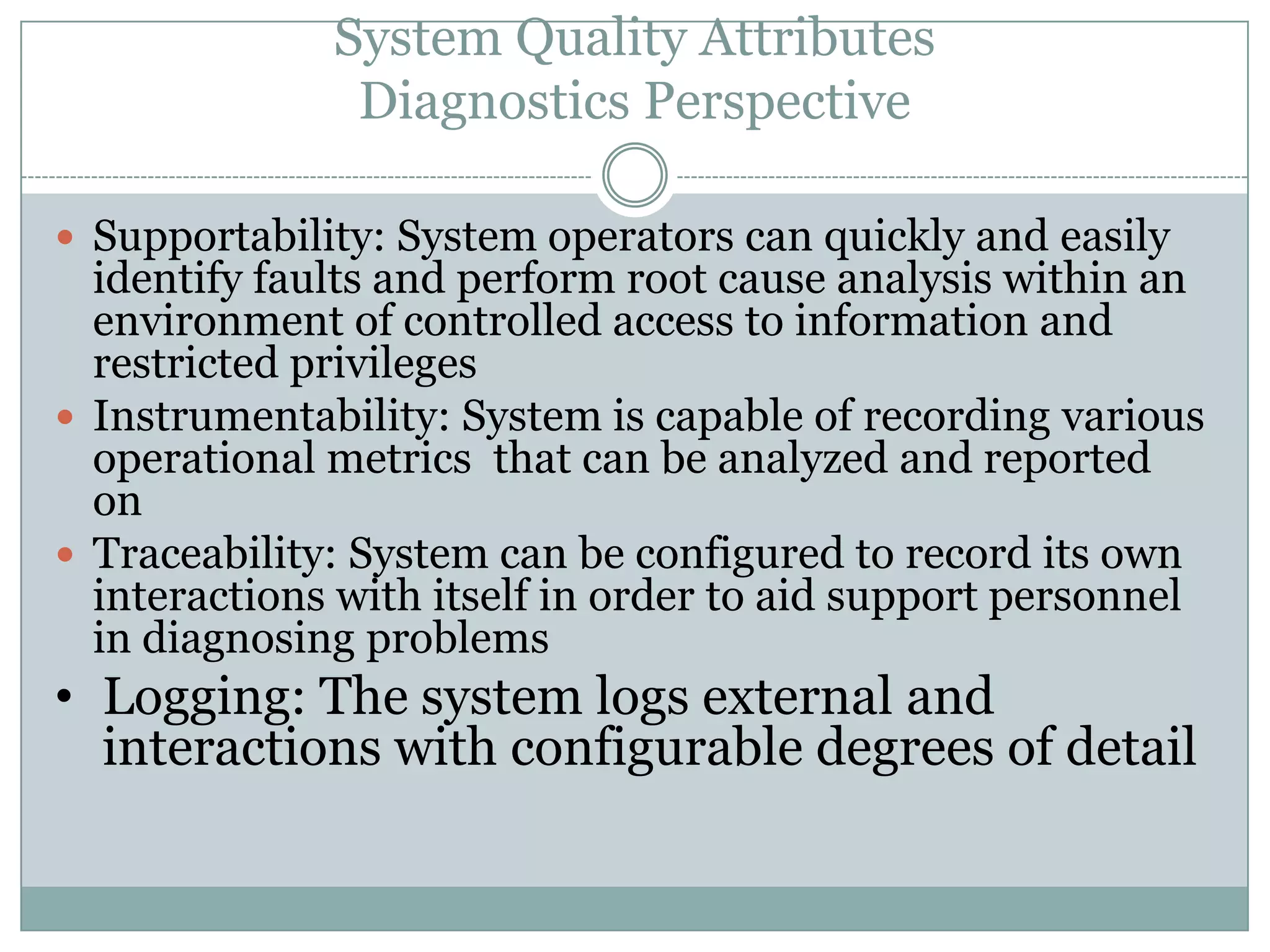 System Quality Attributes
Diagnostics Perspective
 Supportability: System operators can quickly and easily
identify faults and perform root cause analysis within an
environment of controlled access to information and
restricted privileges
 Instrumentability: System is capable of recording various
operational metrics that can be analyzed and reported
on
 Traceability: System can be configured to record its own
interactions with itself in order to aid support personnel
in diagnosing problems
• Logging: The system logs external and
interactions with configurable degrees of detail
 