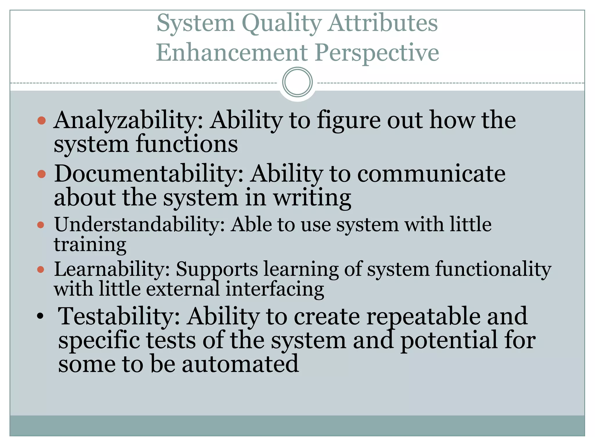 System Quality Attributes
Enhancement Perspective
 Analyzability: Ability to figure out how the
system functions
 Documentability: Ability to communicate
about the system in writing
 Understandability: Able to use system with little
training
 Learnability: Supports learning of system functionality
with little external interfacing
• Testability: Ability to create repeatable and
specific tests of the system and potential for
some to be automated
 