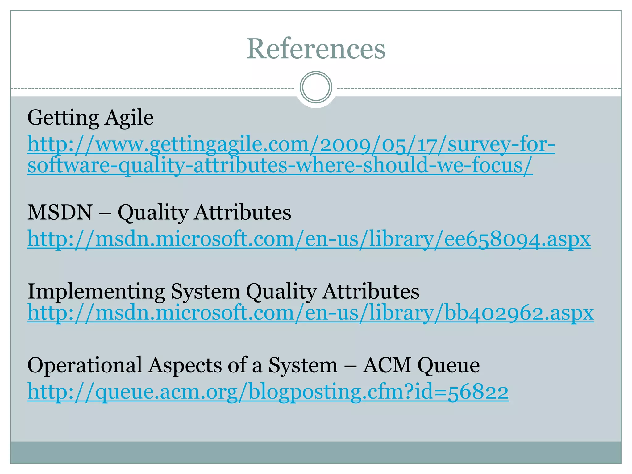 References
Getting Agile
http://www.gettingagile.com/2009/05/17/survey-for-
software-quality-attributes-where-should-we-focus/
MSDN – Quality Attributes
http://msdn.microsoft.com/en-us/library/ee658094.aspx
Implementing System Quality Attributes
http://msdn.microsoft.com/en-us/library/bb402962.aspx
Operational Aspects of a System – ACM Queue
http://queue.acm.org/blogposting.cfm?id=56822
about software engineering
about software industry
architect software
architecture software
architecture software programs
design and software
design and user experience
design for user experience
design user experience
enterprise architect
enterprise architects
enterprise it architect
it quality assurance
management quality system
program quality
quality assurance
quality assurance for software
quality assurance in software
quality assurance software
quality in software
quality program
quality software
quality system
quality systems management
requirements software
software architect
software architect software
software architects
software architectural
software architecture software
software business
software development cycle
software engineering
software engineering by
software for quality assurance
software for software engineering
software metrics
software quality
software quality assurance
software quality assurance software
system architect
systems quality
systems quality management
 