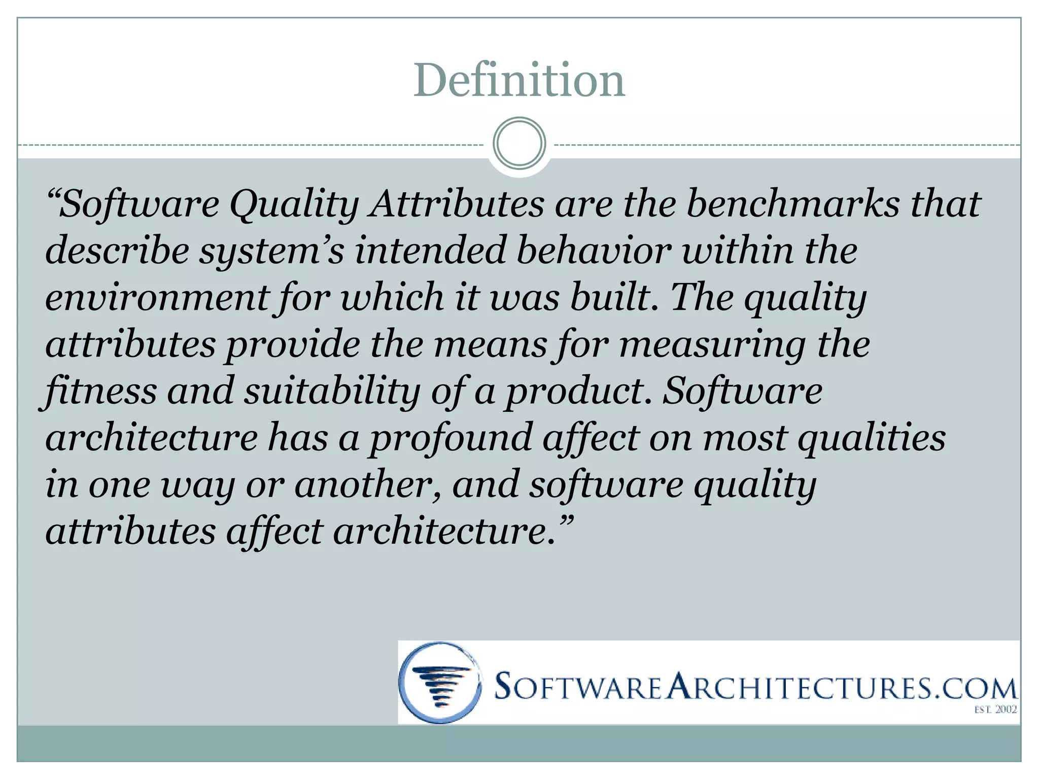 Definition
“Software Quality Attributes are the benchmarks that
describe system’s intended behavior within the
environment for which it was built. The quality
attributes provide the means for measuring the
fitness and suitability of a product. Software
architecture has a profound affect on most qualities
in one way or another, and software quality
attributes affect architecture.”
 