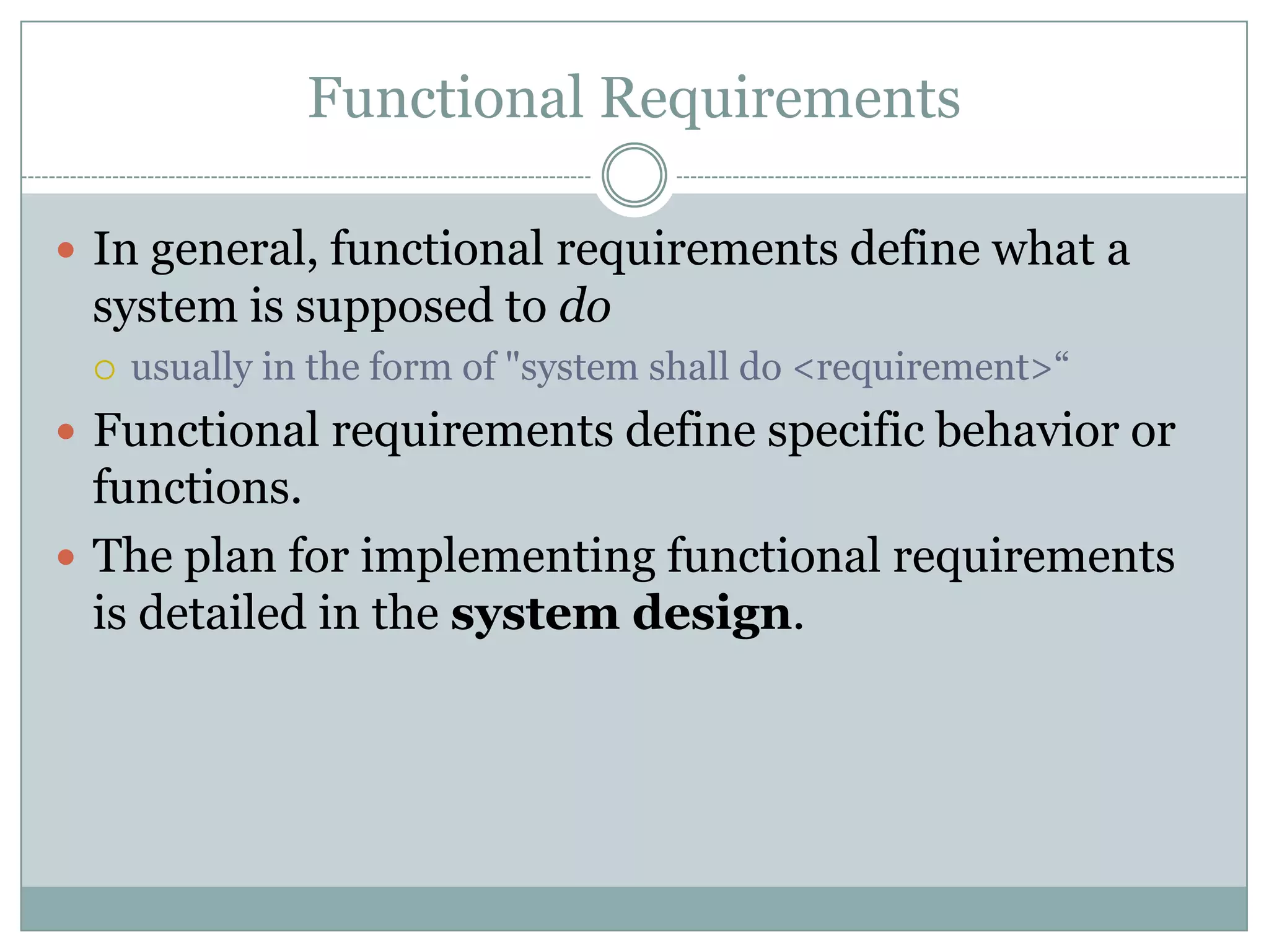 Functional Requirements
 In general, functional requirements define what a
system is supposed to do
 usually in the form of "system shall do <requirement>“
 Functional requirements define specific behavior or
functions.
 The plan for implementing functional requirements
is detailed in the system design.
 