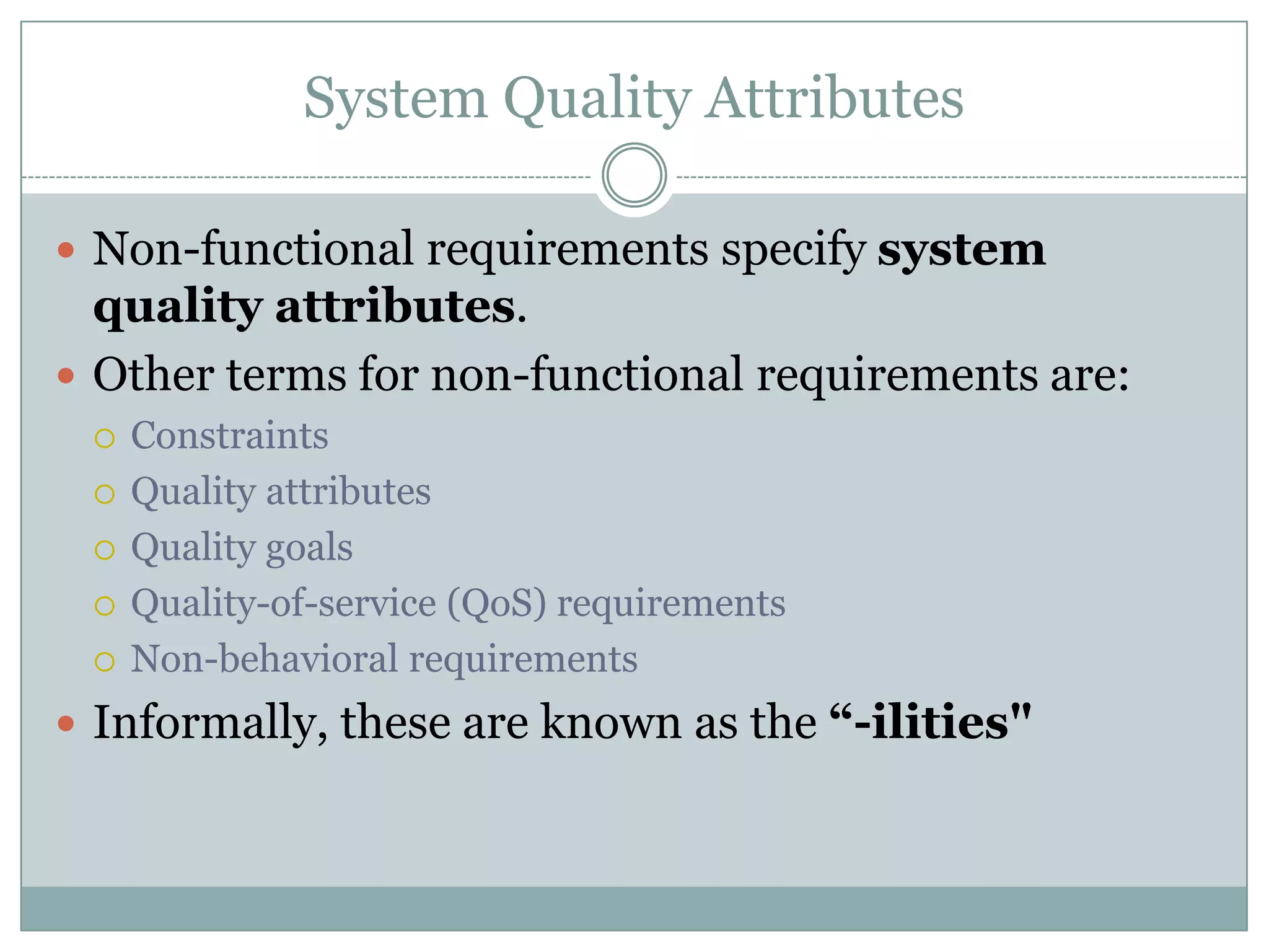 System Quality Attributes
 Non-functional requirements specify system
quality attributes.
 Other terms for non-functional requirements are:
 Constraints
 Quality attributes
 Quality goals
 Quality-of-service (QoS) requirements
 Non-behavioral requirements
 Informally, these are known as the “-ilities"
 