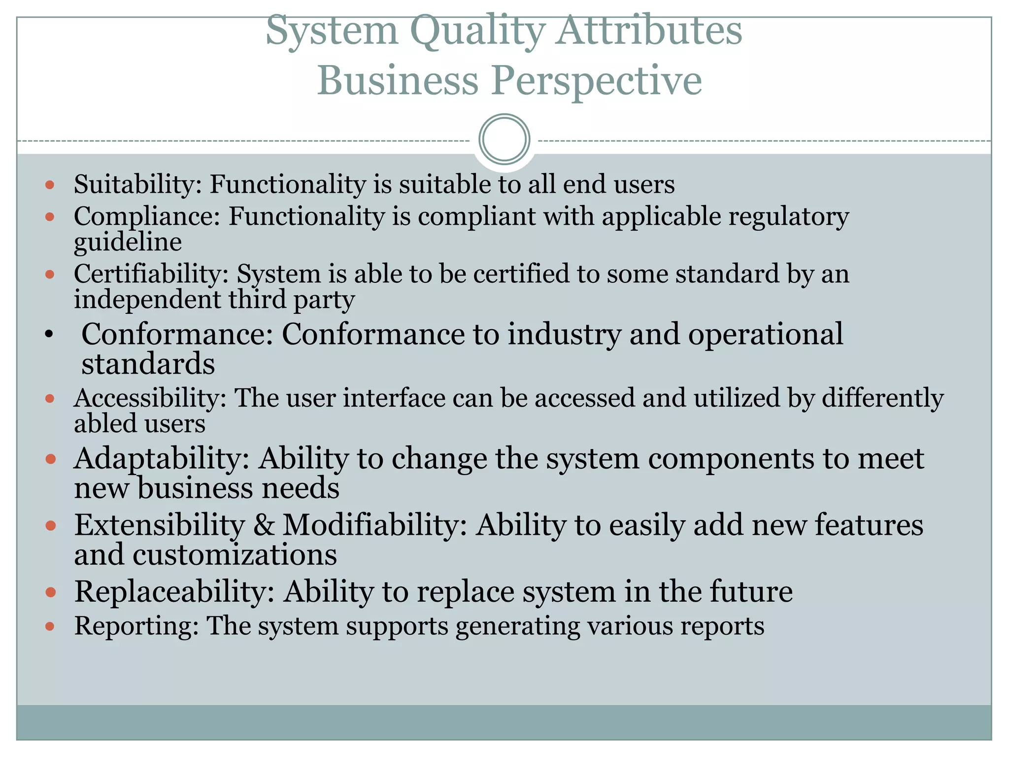 System Quality Attributes
Business Perspective
 Suitability: Functionality is suitable to all end users
 Compliance: Functionality is compliant with applicable regulatory
guideline
 Certifiability: System is able to be certified to some standard by an
independent third party
• Conformance: Conformance to industry and operational
standards
 Accessibility: The user interface can be accessed and utilized by differently
abled users
 Adaptability: Ability to change the system components to meet
new business needs
 Extensibility & Modifiability: Ability to easily add new features
and customizations
 Replaceability: Ability to replace system in the future
 Reporting: The system supports generating various reports
 