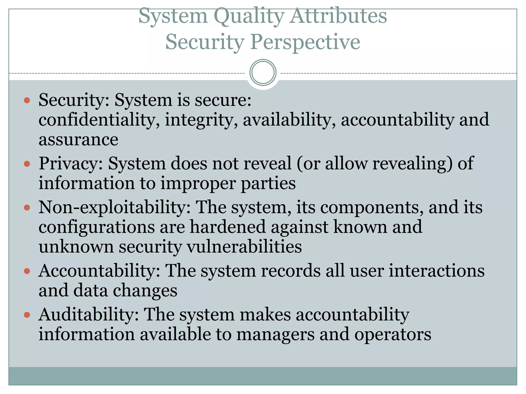 System Quality Attributes
Security Perspective
 Security: System is secure:
confidentiality, integrity, availability, accountability and
assurance
 Privacy: System does not reveal (or allow revealing) of
information to improper parties
 Non-exploitability: The system, its components, and its
configurations are hardened against known and
unknown security vulnerabilities
 Accountability: The system records all user interactions
and data changes
 Auditability: The system makes accountability
information available to managers and operators
 