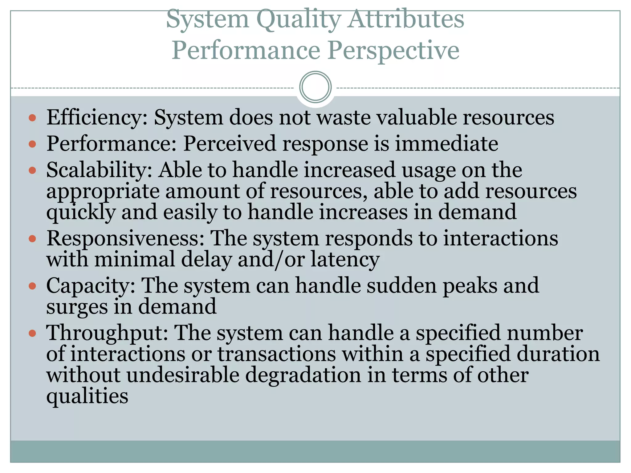 System Quality Attributes
Performance Perspective
 Efficiency: System does not waste valuable resources
 Performance: Perceived response is immediate
 Scalability: Able to handle increased usage on the
appropriate amount of resources, able to add resources
quickly and easily to handle increases in demand
 Responsiveness: The system responds to interactions
with minimal delay and/or latency
 Capacity: The system can handle sudden peaks and
surges in demand
 Throughput: The system can handle a specified number
of interactions or transactions within a specified duration
without undesirable degradation in terms of other
qualities
 