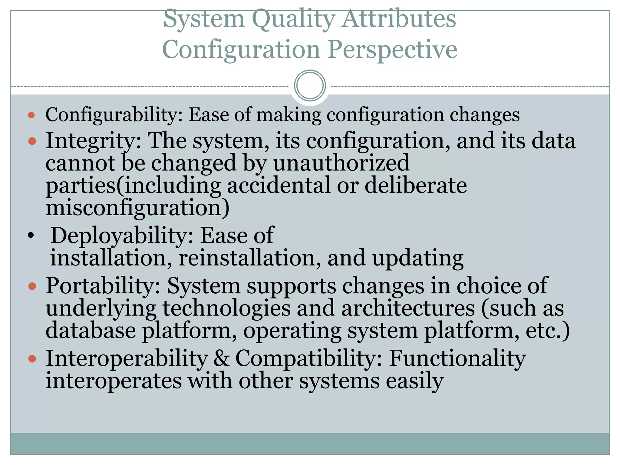 System Quality Attributes
Configuration Perspective
 Configurability: Ease of making configuration changes
 Integrity: The system, its configuration, and its data
cannot be changed by unauthorized
parties(including accidental or deliberate
misconfiguration)
• Deployability: Ease of
installation, reinstallation, and updating
 Portability: System supports changes in choice of
underlying technologies and architectures (such as
database platform, operating system platform, etc.)
 Interoperability & Compatibility: Functionality
interoperates with other systems easily
 
