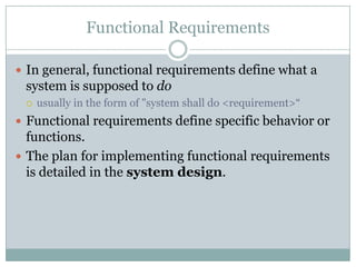 Functional Requirements
 In general, functional requirements define what a
system is supposed to do
 usually in the form of "system shall do <requirement>“
 Functional requirements define specific behavior or
functions.
 The plan for implementing functional requirements
is detailed in the system design.
 
