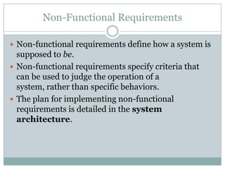 Non-Functional Requirements
 Non-functional requirements define how a system is
supposed to be.
 Non-functional requirements specify criteria that
can be used to judge the operation of a
system, rather than specific behaviors.
 The plan for implementing non-functional
requirements is detailed in the system
architecture.
 