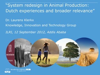 “System redesign in Animal Production:
Dutch experiences and broader relevance”

Dr. Laurens Klerkx
Knowledge, Innovation and Technology Group

ILRI, 12 September 2012, Addis Ababa
 