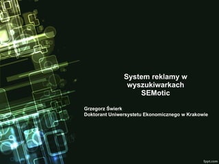 System reklamy w wyszukiwarkach SEMotic Grzegorz Świerk Doktorant Uniwersystetu Ekonomicznego w Krakowie 